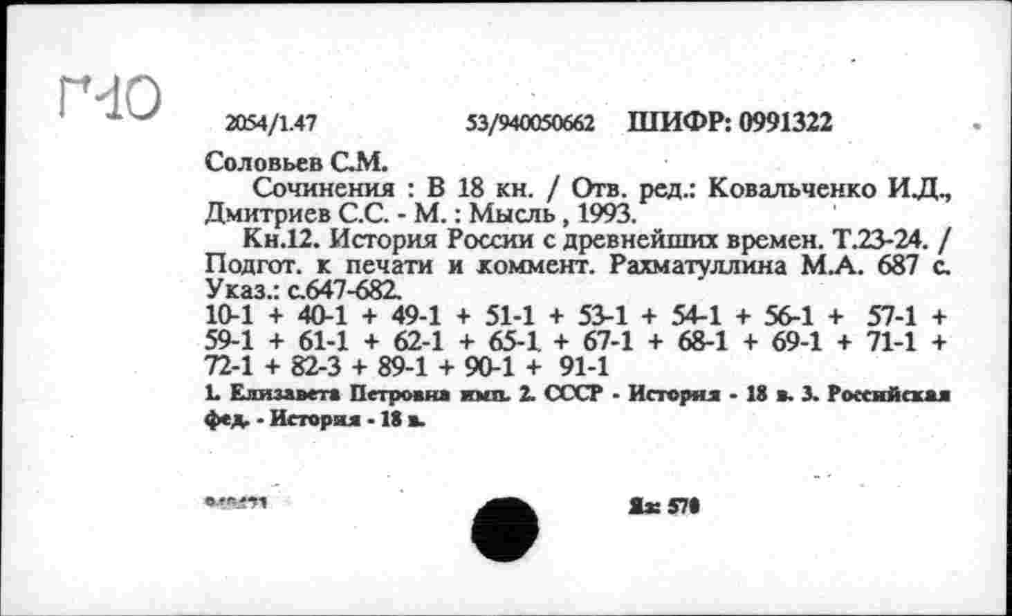 ﻿ҐЧО
2054/1.47	53/940050662 ШИФР: 0991322
Соловьев QM.
Сочинения : В 18 кн. / Отв. ред.: Ковальченко ИД., Дмитриев С.С. - М. : Мысль, 1993.
Кн.12. История России с древнейших времен. Т.23-24. / Подгот. к печати и коммент. Рахматуллина М.А. 687 с. Указ.: с.647-682.
10-1 + 40-1 + 49-1 + 51-1 + 53-1 + 54-1 + 56-1 + 57-1 + 59-1 + 61-1 + 62-1 + 65-1 + 67-1 + 68-1 + 69-1 + 71-1 + 72-1 + 82-3 + 89-1 + 90-1 + 91-1
L Елизавета Петровна ими. 2. СССР - История - 18 в. 3. Российская фед. ■ История -18 в.
Жз: 57«